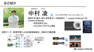 自己紹介 
中村 凌
福岡大学 藤木・田中 研究室 D1 / 産総研RA　/　cvpaper.challenge HQ
cvpaper.challenge
- 研究効率化Tips，
- CCC2021プログラム運営
研究テーマ ：背景学習による対象領域抽出，文脈外行動認識
なかむら　　 りょう
: ryo123456789098←絡んでもらえると嬉しいです  
 