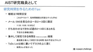 AIST研究職員として
• 研究時間を作るため ips 
– 睡眠 7時間目安 
• これがベスト？，短時間睡眠 何度もやったが  
– メール/ を見る 一日２〜３回に限定 
• 11:30, 15:00, 18:30など 
– 打ち合わせ できれ 週 2〜3日にまとめる 
• 予定 主導権を握る 
– 集中して研究できる時間を（予定を入れられる前に）確保 
• 最低限主著として研究できる時間/他 予定 ブロック 
– o o ist 紙に書いてデスク 上に置く 
• 結局コレが良かった 
 