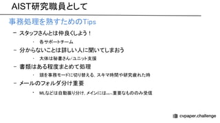 AIST研究職員として
• 事務処理を熟すため ips 
– スタッフさんと 仲良くしよう！ 
• 各サポートチーム 
– 分からないこと 詳しい人に聞いてしまおう 
• 大体 秘書さん/ユニット支援 
– 書類 ある程度まとめて処理 
• 頭を事務モードに切り替える，スキマ時間や研究疲れた時 
– メール フォルダ分け重要 
• など 自動振り分け, メインに なるべく重要なも み受信 
 
 
 