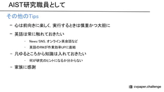 AIST研究職員として
• そ 他 ips 
– 心 前向きに楽しく，実行するとき 慎重かつ大胆に 
– 英語 常に触れておきたい 
• ews/ , オンライン英会話など 
• 英語 が作業効率 に直結 
– 凡ゆるところから知識 入れておきたい 
• 何が研究 ヒントになるか分からない 
– 家族に感謝  
 