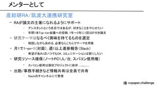 メンターとして
• 産総研 /筑波大連携研究室 
– が論文 主著になれるようにサポート 
• アシスタントという名目で あるが，好きなことをやらせたい  
• 年間1本 op-tier会議へ 投稿, 1年〜2年に1回 付き論文  
– 研究テーマ なるべく興味を持てるも を選定 
• 相談しながら決める, 必要ならこちらでテーマを用意  
– 月1で1-on-1（対面）, 週1以上進捗報告（ lack） 
• 希望があれ いつでも , コミュニケーション 密にしたい  
– 研究リソース確保（ノート 1人/台, スパコン使用権） 
• スパコン使用 現状プロジェクトに依存 ホント 全員自由に使えるようにしたい 
– 出勤/事務手続きなど情報共有 全員で共有 
• lack チャンネルにて管理  
 
 