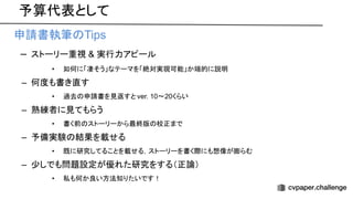 予算代表として
• 申請書執筆 Tips
– ストーリー重視 & 実行力アピール
• 如何に「凄そう」なテーマを「絶対実現可能」か端的に説明
– 何度も書き直す
• 過去 申請書を見返すと ver. 10〜20くらい
– 熟練者に見てもらう
• 書く前 ストーリーから最終版 校正まで
– 予備実験 結果を載せる
• 既に研究してることを載せる，ストーリーを書く際にも想像が膨らむ
– 少しでも問題設定が優れた研究をする（正論）
• 私も何か良い方法知りたいです！
 