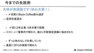 今まで 失敗例
大体が体調面です（休み大事！）
– 〆切前にBlack Coffee飲み過ぎ
→ 逆流性食道炎
– 〆切に2本主著, 5本共著で投稿
→ 目眩により電車内で倒れた, 後2ヶ月緊張型頭痛に悩まされた
– ずっと休みなしで仕事していた
→ 真夏に39℃ 高熱で倒れた
（A澤くんインターン開始週にごめんなさい！懇親会も幹事な に休みました）
 