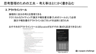 思考整理 ため 工夫 - 考え事 とにかく書き込む 
2. アウトラインツール
論理的に自分 考えを整理できる 
テクニカルなライティング(論文や報告書)を書くため ツールとして必須 
論文や報告書 アウトライン ピラミッド 法則に従うため 
 
おすすめ アウトラインツール ynalistがおすすめ（数式も記述できるため） 
 
https://dynalist.io
 