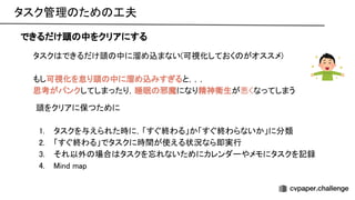 タスク管理 ため 工夫 
できるだけ頭 中をクリアにする
タスク できるだけ頭 中に溜め込まない(可視化しておく がオススメ) 
 
もし可視化を怠り頭 中に溜め込みすぎると，，， 
思考がパンクしてしまったり，睡眠 邪魔になり精神衛生が悪くなってしまう 
頭をクリアに保つために 
 
1. タスクを与えられた時に，「すぐ終わる」か「すぐ終わらないか」に分類 
2. 「すぐ終わる」でタスクに時間が使える状況なら即実行 
3. それ以外 場合 タスクを忘れないためにカレンダーやメモにタスクを記録 
4. ind map 
 