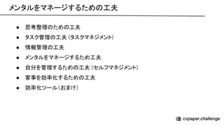 メンタルをマネージするため 工夫 
● 思考整理 ため 工夫 
● タスク管理 工夫 (タスクマネジメント) 
● 情報管理 工夫 
● メンタルをマネージするため工夫 
● 自分を管理するため 工夫 (セルフマネジメント) 
● 家事を効率化するため 工夫 
● 効率化ツール（おまけ） 
 