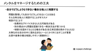 メンタルをマネージするため 工夫 
・自分でどうしようもできない場合 他人に相談する
問題を整理しても自分でどうしようもないこと ある 
そんな時 他人に相談することがオススメ 
相談することで 
・効果的なアドバイスをもらえる可能性がある 
・別 視点から問題を認識できる→解決方法が見つかる 
・頑張りを認めてもらえる場合がある(自己肯定感を高めてもらえる) 
大事な 自分 中に溜め込まない→とにかく外に出すことが重要 
お酒や食事 場 相談しやすい（経験的に） 
 