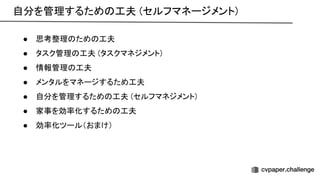 自分を管理するため 工夫 (セルフマネージメント) 
 
● 思考整理 ため 工夫 
● タスク管理 工夫 (タスクマネジメント) 
● 情報管理 工夫 
● メンタルをマネージするため工夫 
● 自分を管理するため 工夫 (セルフマネジメント) 
● 家事を効率化するため 工夫 
● 効率化ツール（おまけ） 
 
