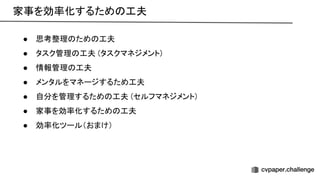 家事を効率化するため 工夫 
● 思考整理 ため 工夫 
● タスク管理 工夫 (タスクマネジメント) 
● 情報管理 工夫 
● メンタルをマネージするため工夫 
● 自分を管理するため 工夫 (セルフマネジメント) 
● 家事を効率化するため 工夫 
● 効率化ツール（おまけ） 
 
