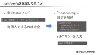 .ssh/configを設定して楽にssh 
● 素 sshコマンド 
 
 
毎回入力する 大変 
 
● ~/.ssh/configに 
設定を記述 
 
 
 
● sshコマンドを入力 
Host 好きな名前
HostName ホストネーム
User ユーザネーム
IdentityFile 秘密鍵 パス
$ ssh -i 秘密鍵 -l ユーザネーム ホストネーム
$ ssh 好きな名前
 