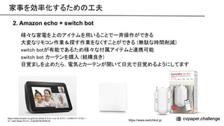 様々な家電を上 アイテムを用いることで一斉操作ができる 
大変なリモコン作業＆探す作業をなくすことができる (無駄な時間削減) 
switch botが有能であるため様々な付属アイテムと連携可能 
switch bot カーテンを購入 (結構良き) 
目覚ましを止めたら，電気とカーテンが開いて日光で目覚めるようにしてます 
2. Amazon echo + switch bot
家事を効率化するため 工夫 
https://www.amazon.co.jp/Echo-Show-5-エコーショー5-スクリーン付きスマートスピー
カー-with-Alexa-チャコール/dp/B07KD87NCM https://www.switchbot.jp
 