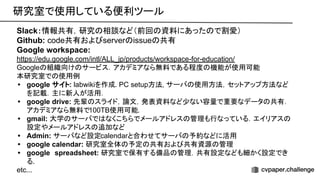 研究室で使用している便利ツール 
Slack：情報共有，研究 相談など（前回 資料にあった で割愛）
Github: code共有およ server issue 共有
Google workspace:
https://edu.google.com/intl/ALL_jp/products/workspace-for-education/
Google 組織向け サービス．アカデミアなら無料である程度 機能が使用可能
本研究室で 使用例
• google サイト: labwikiを作成. PC setup方法, サーバ 使用方法，セットアップ方法など
を記載．主に新人が活用．
• google drive: 先輩 スライド，論文，発表資料など少ない容量で重要なデータ 共有．
アカデミアなら無料で100TB使用可能.
• gmail: 大学 サーバで なくこちらでメールアドレス 管理も行なっている．エイリアス
設定やメールアドレス 追加など
• Admin: サーバなど設定calendarと合わせてサーバ 予約などに活用
• google calendar: 研究室全体 予定 共有およ 共有資源 管理
• google　spreadsheet: 研究室で保有する備品 管理．共有設定なども細かく設定でき
る.
etc...
 
