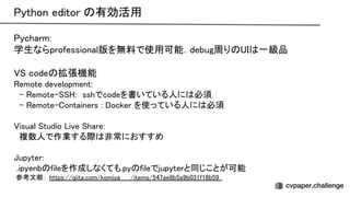 ython editor 有効活用 
ycharm:  
学生ならprofessional版を無料で使用可能．debug周り 一級品 
 
code 拡張機能 
emote development: 
- emote- :　sshでcodeを書いている人に 必須 
- emote- ontainers : ocker を使っている人に 必須 
 
isual tudio ive hare: 
複数人で作業する際 非常におすすめ 
 
upyter: 
 .ipyenb fileを作成しなくても.py fileでjupyterと同じことが可能 
 参考文献： https://qiita.com/komiya_____/items/547ae8b5a9b031f18b59   
 
 