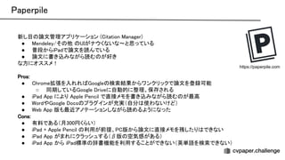 aperpile 
新し目 論文管理アプリケーション ( itation anager)  
● endeley/そ 他 がナウくないな〜と思っている  
● 普段からi adで論文を読んでいる  
● 論文に書き込みながら読む が好き  
な方にオススメ！ 
 
ros: 
● hrome拡張を入れれ oogle 検索結果からワンクリックで論文を登録可能  
○ 同期している oogle riveに自動的に整理、保存される  
● i ad pp により pple encil で直接メモを書き込みながら読む が最高  
● ordや oogle ocs プラグインが充実（自分 使わないけど）  
● eb pp 版も最近アノテーションしながら読めるようになった  
ons: 
● 有料である（月300円くらい）  
● i ad + pple encil 利用が前提、 版から論文に直接メモを残したり できない  
● i ad pp がまれにクラッシュする（β版 空気感がある）  
● i ad pp から i ad標準 辞書機能を利用することができない（英単語を検索できない）  
https://paperpile.com
 