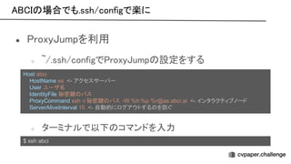 場合でも.ssh/configで楽に 
● roxy umpを利用 
○ ~/.ssh/configで roxy ump 設定をする 
 
 
○ ターミナルで以下 コマンドを入力 
$ ssh abci
Host abci
HostName es <- アクセスサーバー
User ユーザ名
IdentityFile 秘密鍵 パス
ProxyCommand ssh -i 秘密鍵 パス -W %h:%p %r@as.abci.ai <- インタラクティブノード
ServerAliveInterval 15 <- 自動的にログアウトする を防ぐ
 
