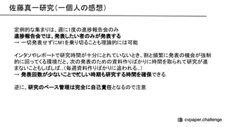 佐藤真一研究（一個人 感想） 
定例的な集まり 、週に1度 進捗報告会 み 
進捗報告会で 、発表したい者 みが発表する 
→ 一切発表せずに 1を乗り切ることも理論的に 可能 
 
インタソやレポートで研究時間が十分にとれていないとき、割と頻繁に発表 機会が強制
的に回ってくる環境だと、次 発表 ため 資料作り かりに時間を取られて研究が進
まないこともし し ...（毎週資料作り かりに追われる...） 
→ 発表回数が少ないことで忙しい時期も研究する時間を確保できる 
 
逆に、研究 ペース管理 完全に自己責任となる で注意 
 