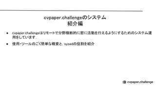 cvpaper.challenge システム 
紹介編 
● cvpaper.challenge リモートで分野横断的に密に活動を行えるようにするため システム運
用をしています． 
● 使用・ツール ごく簡単な概要と，sysad 役割を紹介 
 