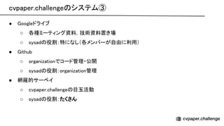 cvpaper.challenge システム③ 
● oogleドライブ 
○ 各種ミーティング資料，技術資料置き場 
○ sysad 役割：特になし（各メンバーが自由に利用） 
● ithub 
○ organizationでコード管理・公開 
○ sysad 役割：organization管理 
● 網羅的サーベイ 
○ cvpaper.challenge 目玉活動 
○ sysad 役割：たくさん 
 