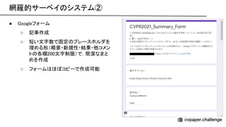 網羅的サーベイ システム② 
● oogleフォーム 
○ 記事作成 
○ 短い文字数で固定 プレースホルダを
埋める形（概要・新規性・結果・他コメン
ト 各欄200文字制限）で，簡潔なまと
めを作成 
○ フォーム ほぼコピーで作成可能
 
 
