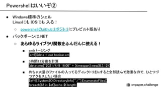owershell いいぞ② 
● indows標準 シェル 
inuxにも にも 入る！ 
○ powershell githubリポジトリにプレビルト版あり 
● バックボーン .  
○ あらゆるライブラリ関数をふんだんに使える！ 
■ xmlパージング 
xml]$data = cat hoobar.xml 
■ 3時間12分後を計算 
datetime]"2021/4/9 16:00" + timespan]::new(0,3,12,0)
 
■ めちゃ大量 ファイル 入ってるディレクトリをlsすると全部読んで激重な で， とつづ
つアクセスしたい場合 
$ef=( ystem. . irectory nfo]"./"). numerate iles();
 
foreach($f in $ef){echo $f.length;}
 
 