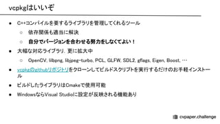 vcpkg いいぞ 
● ++コンパイルを要するライブラリを管理してくれるツール 
○ 依存関係も適当に解決 
○ 自分でバージョンを合わせる努力をしなくてよい！ 
● 大幅な対応ライブラリ．更に拡大中 
○ pen , lilbpng, libjpeg-turbo, , , 2, gflags, igen, oost, … 
● vcpkg githubリポジトリをクローンしてビルドスクリプトを実行するだけ お手軽インストー
ル 
● ビルドしたライブラリ makeで使用可能 
● indowsなら isual tudioに設定が反映される機能あり 
 