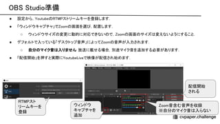 tudio準備 
● 設定から， outube ストリームキーを登録します．
 
● 「ウィンドウキャプチャ」で oom 画面を選 ，配置します．
 
○ ウィンドウサイズ 変更に動的に対応できない で， oom 画面 サイズ 変えないようにすること．
 
● デフォルトで入っている「デスクトップ音声」によって oom 音声が入力されます．
 
○ 自分 マイク音 入りません
．放送に載せる場合，別途マイク音を追加する必要があります．
 
● 「配信開始」を押すと実際に outube iveで映像が配信され始めます．
 
ウィンドウ
キャプチャを
追加 
配信開始 
される 
oom音含む音声を収録  
※自分 マイク音 入らない  
スト
リームキーを
登録 
 