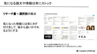 気になる論文や情報 常にストック 
リサーチ量 = 選択肢 観点 
 
 
気になった情報に 常にタグ
付けをして，後から追いかけれ
るようにする 
例. ips記事や情報がまとまっている 
論文 論文タグや技術名ですぐに探せるようにしてある 
 
