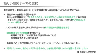 新しい研究テーマ 選択 
弊社 研究分署 方々に「新しい研究領域を扱う場合に どうするか」を聞いてみた
 
• 研究テーマを検討する際 基準
 
・新しい研究領域に対してそもそもそ テーマが何がしたい かを先に考えて
、それを実現 
するために まずどういう課題で構成されているかを洗い出し、それらを
サブ研究として 
一つ一つ検討していく 
 
・いくつか研究を読み、興味がでたテーマ 先行研究から課題を考える 
 
・現実世界で 利用場面を参考にする 
・実運用で想定している計算機環境 限られている
 
・利用場面で 使い勝手 良さ
 
 
・数年後そ 分野が発展してそうかという(ざっくりとした)イメージがあるとなお良い
 
 
• 何がしたい か、動かして何ができる か、できると何が嬉しい かを語れるようにしたい
 
 
 