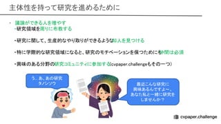 主体性を持って研究を進めるために 
• 議論ができる人を増やす 
・研究領域を周りに布教する 
 
・研究に関して、生産的なやり取りができるような
知人を見つける 
 
・特に学際的な研究領域になると、研究 モチベーションを保つためにも
仲間 必須 
 
・興味 ある分野 研究コミュニティに参加する(cvpaper.challengeもそ 一つ) 
 
 
 
う... あ、あ 研究 
タノシソウ  最近こんな研究に 
興味あるんですよ〜。  
あなた私と一緒に研究を
しませんか？ 
 