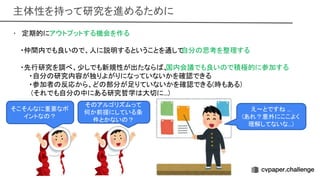 主体性を持って研究を進めるために 
• 定期的にアウトプットする機会を作る 
 
・仲間内でも良い で、人に説明するということを通して
自分 思考を整理する 
 
・先行研究を調べ、少しでも新規性が出たなら 、
国内会議でも良い で積極的に参加する
 
・自分 研究内容が独りよがりになっていないかを確認できる
 
・参加者 反応から、ど 部分が足りていないかを確認できる(時もある)
 
(それでも自分 中にある研究哲学 大切に...)
 
 
え〜とです ... 
(あれ？意外にここよく
理解してないな...) 
そ アルゴリズムって
何か前提にしている条
件とかない ？ 
そこそんなに重要なポ
イントな ？ 
 