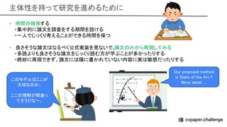 主体性を持って研究を進めるために 
• 時間 確保する 
・集中的に論文を調査をする期間を設ける
 
・一人でじっくり考えることができる時間を保つ
 
 
• 良さそうな論文 なるべく公式実装を見ないで、
論文 みから再現してみる 
・多読よりも良さそうな論文をじっくり読む方が学ぶことが多かったりする
 
・絶妙に再現できず、論文に 陽に書かれていない内容に実 敏感だったりする
 
ur proposed method
is tate of the rt !!  
ore detail .... 
こ モデル ここが
大切な か。 
 
ここ 理解が間違っ
てそうだな〜。 
 