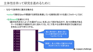主体性を持って研究を進めるために 
• なるべく効率的に論文を集める 
 
・twitterで著名なbotや関連する研究を発表している著者を見つける度にフォローしておく
 
 
・社内slack窓を頼りにする 
・謎 社内文化によって大量 「times-氏名」という窓がある で、各々 興味がある
 
テーマ 論文や進捗がたまに流れてくる。そこで色々な分野 有望そうな論文など
 
を知ることができたりする。
 
個人用 窓で、適当に思っ
たこと(部外秘 も 以外)を
つぶやいている 
普通に、各人が読んだ論文 メモを
まとめてくれている窓もある  
 