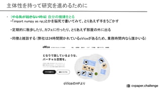 主体性を持って研究を進めるために 
• (やる気が起きない時 ) 自分 機嫌をとる 
・「import numpy as np」とかを脳死で書いてみて、とりあえず手をうごかす
 
 
・定期的に散歩したり、カフェに行ったり、とりあえず部屋 外に出る
 
 
・同僚と雑談する (弊社 24時間開かれているo iceがあるため、業務時間内なら誰かいる)
 
oVice HPより
 