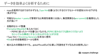 データを効率よく分析するために 
• mypyを使用するまで 行かずとも、 ype intを書くようにするだけでもコード 認知コスト 下がる
(気がする) 
 
• 可能ならdocker + poetryで管理すると再現性確保に 良い。集団開発なら
pre-commi を義務化した
方が良い？ 
 
• 自動的なコード整備 
・ ormatter( lackなど)を入れておく 
・ 8に従ったコードを書くというよりも、 8に従わなくても読みにくくないよう
 
なシンプルな構成にすることを心がけることが大切
 
・ ype int + ocstring enerator 本当に便利 
・ iteとか 自動補完ツールも便利 
 
• 組み込み 関数 中でも、 globalやeval ような著しく可読性を下げるも 使用しない
 
 
 
 