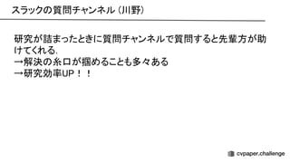 研究が詰まったときに質問チャンネルで質問すると先輩方が助
けてくれる． 
→解決 糸口が掴めることも多々ある 
→研究効率 ！！ 
スラック 質問チャンネル (川野) 
 