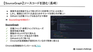 【 ource raph】ソースコードを読む（長崎） 
● 提案手法を実装する上で他リポジトリを参考にすること 多い
● しかし，複雑なリポジトリもあるため中々コードを読む が難しい
● GitHubにも定義ジャンプ あるが少々微妙
➡　SourceGraphを使おう！
SourceGraph
✓ 定義ジャンプ・参照ジャンプがスムーズ
✓ 検索性能が柔軟
✓ 関数 コミットログまで見れる
✓ 左にコードツリーがある で便利
✓ GitHubからすぐ飛べる
✓ Chrome 拡張機能が提供されている で簡単に使える
Chrome拡張機能 インストール こちら
 