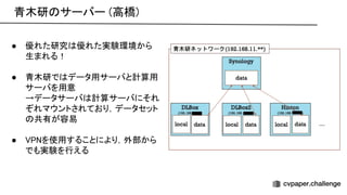 青木研 サーバー (高橋) 
● 優れた研究 優れた実験環境から
生まれる！ 
 
● 青木研で データ用サーバと計算用
サーバを用意 
→データサーバ 計算サーバにそれ
ぞれマウントされており，データセット
共有が容易 
 
● を使用することにより，外部から
でも実験を行える 
 