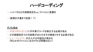 ハードコーディング 
• ハイパラなど 実験設定を.py ファイルに直書き 
 
• (結果を手書きで記録！？) 
 
 
ダメな理由 
• 学習が終わるた に手作業でコードを修正する必要がある 
• ど 実験設定でど 結果が出たかをそ 都度メモする必要がある 
• ヒューマンエラーが介入する可能性が高まる 
(何らか ファイルに出力すれ 問題 ない) 
 
59 
 