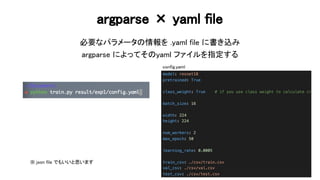 argparse × yaml file 
必要なパラメータ 情報を .yaml file に書き込み 
argparse によってそ yaml ファイルを指定する 
68 
config.yaml
※ json file でもいいと思います  
 
