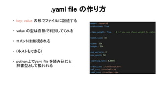 .yaml file 作り方 
• key: value 形でファイルに記述する 
 
• value 型 自動で判別してくれる 
 
• コメント 無視される 
 
• (ネストもできる) 
 
• python上でyaml file を読み込むと 
辞書型として扱われる 
 
 