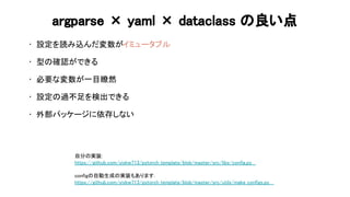argparse × yaml × dataclass 良い点 
• 設定を読み込んだ変数がイミュータブル 
 
• 型 確認ができる 
 
• 必要な変数が一目瞭然 
 
• 設定 過不足を検出できる 
 
• 外部パッケージに依存しない 
 
自分 実装: 
https://github.com/yiskw713/pytorch_template/blob/master/src/libs/config.py  
 
config 自動生成 実装もあります．  
https://github.com/yiskw713/pytorch_template/blob/master/src/utils/make_configs.py  
 