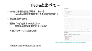 hydraと比べて… 
• configで必要な変数が簡単にわかる 
• hydraだと変数が抜けていても確認できない？ 
 
• 型 確認ができる 
 
• 関数に`cfg`を渡す 良くない 
• 関数に必要な変数がわかりにくい 
 
• 外部パッケージに依存しない 
 
https://ymym3412.hatenablog.com/entry/2020/02/09/034644 
全然使ったことない で間違ってたらすみません 
 