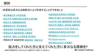 謝辞 
・本資料 多大なる御助力により作成することができました 
 
協力をしてくれた方と支えてくれた方に多大なる感謝を!! 
・産業技術総合研究所 片岡裕雄 
・福岡大学 藤木・田中研究室 中村凌 
・九州大学 内田・備瀬研究室 西村和也 
・東京大学 佐藤洋一研究室 近藤佑亮 
・cvpaper.challenge / rp. 
・産業技術総合研究所 鈴木亮太 
・株式会社ユースコミュニケーションズ 
・ - cholar enomoto 
・株式会社 古澤嘉久 
・東京電機大学 中村研究室  
・岐阜大学 加藤研究室 相澤先生(前所属) 
・筑波大学 佐藤雄隆研究室 
・慶應技術大学　青木研究室  
・奈良先端大 中村研究室 品川先生 
・早稲田大学 尾形研究室 千葉直也 
・中部大学　藤吉・山下研究室 荒木諒介 
・早稲田大学 森島研究室 (綱島秀樹，森島先生) 
企業 作業効率化から学ぶために企業 方にも協力いただきました
 