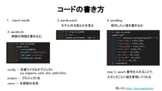 コード 書き方 
2. wandb.init 
実験 情報を書き込む  
87 
3. wandb.watch 
モデル 勾配とかを見る  
4. wandblog 
保存したい値を書き込む  
config … 辞書ライクなオブジェクト  
e.g. argparse, yaml, dict, addict. ict  
project … プロジェクト名  
name … 本実験 名前  
step に epoch 番号を入れることで，  
エポックごとに値を管理してくれる  
1. import wandb 
詳しく https://docs.wandb.com/ 
 