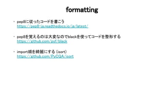 formatting 
• pep8に従ったコードを書こう 
https://pep8-ja.readthedocs.io/ja/latest/ 
 
• pep8を覚える 大変な でblackを使ってコードを整形する 
https://github.com/psf/black 
 
• import順を綺麗にする (isort) 
https://github.com/ y /isort 
89 
 