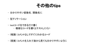 そ 他 tips 
• 分かりやすい変数名，関数名に 
 
• 型アノテーション 
 
• testコードをできるだけ書く 
• 複雑なコードを書くとテストしにくい 
 
• (極論) コメントなしですぐにわかるコード 
 
• (現実) コメントを入れて後から見ても分かりやすいように 
 