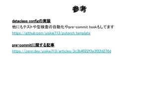 参考 
dataclass config 実装 
他にもテストや型検査 自動化やpre-commit hookもしてます 
https://github.com/yiskw713/pytorch_template 
 
pre-commitに関する記事 
https://zenn.dev/yiskw713/articles/3c3b4022f3e3f22d276d 
 