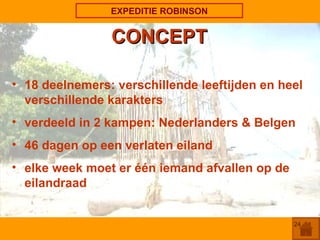 EXPEDITIE ROBINSON CONCEPT 18 deelnemers: verschillende leeftijden en heel verschillende karakters verdeeld in 2 kampen: Nederlanders & Belgen 46 dagen op een verlaten eiland elke week moet er één iemand afvallen op de  eilandraad 