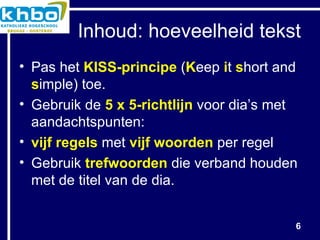 Inhoud: hoeveelheid tekst Pas het  KISS-principe  ( K eep  i t  s hort and  s imple) toe. Gebruik de  5 x 5-richtlijn  voor dia’s met aandachtspunten: vijf regels  met  vijf woorden  per regel Gebruik  trefwoorden  die verband houden met de titel van de dia. 