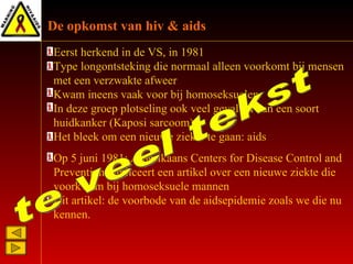 E erst herkend in de V S , in 1981 T ype longontsteking d ie  normaal alleen voorkomt bij mensen met een verzwakte afweer K wam ineens vaak voor bij   homoseksuele n I n deze groep plotseling  ook  veel gevallen van een   soort huidkanker (Kaposi sarcoom) Het bleek om een nieuwe ziekte te gaan : aids Op 5 juni 1981 :  Amerikaans Centers for Disease Control and Prevention  publiceert  een artikel over een nieuwe ziekte die voorkwam bij homoseksuele mannen Dit artikel :  de voorbode van de aidsepidemie zoals we die nu kennen.  De opkomst van hiv & aids te veel tekst 
